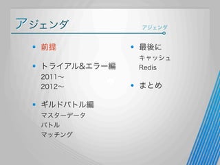 アジェンダ

アジェンダ

前提

最後に

トライアル&エラー編

キャッシュ
Redis

2011∼
2012∼

まとめ

ギルドバトル編
マスターデータ
バトル
マッチング

 