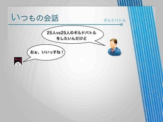 いつもの会話
25人vs25人のギルドバトル
をしたいんだけど

おぉ、いいっすね！

ギルドバトル

 