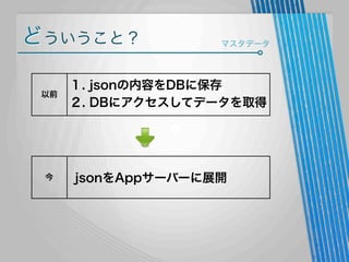 どういうこと？
以前

今

マスタデータ

１. jsonの内容をDBに保存
２. DBにアクセスしてデータを取得

jsonをAppサーバーに展開

 