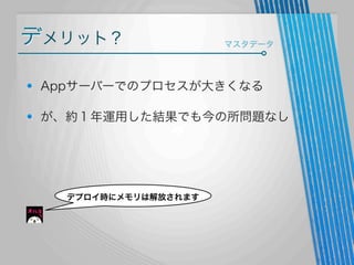 デメリット？

マスタデータ

Appサーバーでのプロセスが大きくなる
が、約１年運用した結果でも今の所問題なし

デプロイ時にメモリは解放されます

 