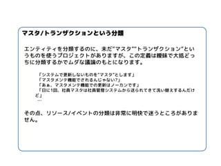 エンティティを分類するのに、未だ“マスタ”“トランザクション”とい うものを使うプロジェクトがありますが、この定義は曖昧で大抵どっ ちに分類するかでムダな議論のもとになります。 
「システムで更新しないものを“マスタ”とします」 
「マスタメンテ機能でされるんじゃない?」 
「あぁ、マスタメンテ機能での更新はノーカンです」 
「日に1回、社員マスタは社員管理システムから送られてきて洗い替えするんだけ ど」 
… 
その点、リソース/イベントの分類は非常に明快で迷うところがありま せん。 
マスタ/トランザクションという分類  