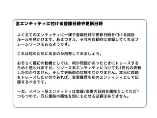 よく全てのエンティティに一律で登録日時や更新日時を付ける設計 ルールを見かけます。あまつさえ、それを自動的に登録してくれるフ レームワークもあるようです。 
これは何のためにあるのか再考してみましょう。 
おそらく最初の動機としては、何か問題があったときにトレースする ためと思われますが、リソース系エンティティにつけても1世代の更新 しかわかりません。そして更新前の状態もわかりません。本当に問題 をトレースしたいのであれば、変更履歴を別のエンティティとして記 録するべきです。 
一方、イベント系エンティティは登録/変更の日時を属性としてただ1 つもつので、同じ意味の属性を別にもたせる必要はありません。 
全エンティティに付ける登録日時や更新日時  