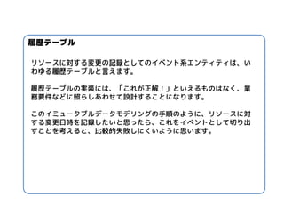 リソースに対する変更の記録としてのイベント系エンティティは、い わゆる履歴テーブルと言えます。 
履歴テーブルの実装には、「これが正解！」といえるものはなく、業 務要件などに照らしあわせて設計することになります。 
このイミュータブルデータモデリングの手順のように、リソースに対 する変更日時を記録したいと思ったら、これをイベントとして切り出 すことを考えると、比較的失敗しにくいように思います。 
履歴テーブル  