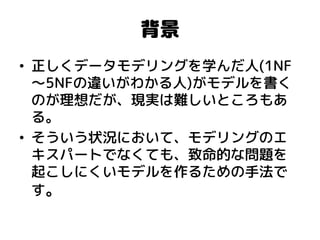 背景 
•正しくデータモデリングを学んだ人(1NF～5NFの違いがわかる人)がモデルを書く のが理想だが、現実は難しいところもあ る。 
•そういう状況において、モデリングのエ キスパートでなくても、致命的な問題を 起こしにくいモデルを作るための手法で す。  