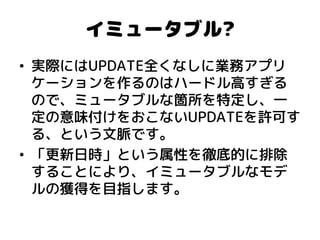 イミュータブル? 
•実際にはUPDATE全くなしに業務アプリ ケーションを作るのはハードル高すぎる ので、ミュータブルな箇所を特定し、一 定の意味付けをおこないUPDATEを許可す る、という文脈です。 
•「更新日時」という属性を徹底的に排除 することにより、イミュータブルなモデ ルの獲得を目指します。  