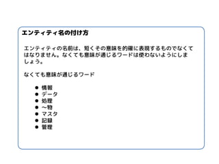 エンティティ名の付け方 
エンティティの名前は、短くその意味を的確に表現するものでなくて はなりません。なくても意味が通じるワードは使わないようにしま しょう。 なくても意味が通じるワード 
情報 
データ 
処理 
～物 
マスタ 
記録 
管理  