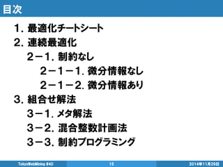 目次 
１．最適化チートシート 
２．連続最適化 
２－１．制約なし 
２－１－１. 微分情報なし 
２－１－２. 微分情報あり 
３．組合せ解法 
３－１. メタ解法 
３－２．混合整数計画法 
３－３．制約プログラミング 
2014年11月29日 
TokyoWebMining #40 
15  