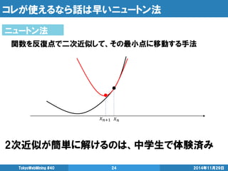 コレが使えるなら話は早いニュートン法 
2次近似が簡単に解けるのは、中学生で体験済み 
2014年11月29日 
TokyoWebMining #40 
24 
ニュートン法 
関数を反復点で二次近似して、その最小点に移動する手法  