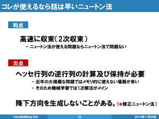 コレが使えるなら話は早いニュートン法 
2014年11月29日 
TokyoWebMining #40 
25 
高速に収束（2次収束） 
- ニュートン法が使える問題ならニュートン法で問題ない 
ヘッセ行列の逆行列の計算及び保持が必要 
- 近年の大規模な問題ではメモリ的に使えない場面が多い 
- そのため機械学習では1次解法がメイン 
降下方向を生成しないことがある。（ 修正ニュートン法） 
利点 
欠点  