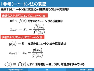 （参考）ニュートン法の表記 
検索するとニュートン法の反復式が2種類出てくるが本質は同じ 
TokyoWebMining #40 26 2014年11月29日 
求根アルゴリズムとしてのニュートン法 
最適化アルゴリズムとしてのニュートン法 
を求めるニュートン法の反復式は 
を求めるニュートン法の反復式は 
とすれば両者は一致。つまり停留点を求めている 
 