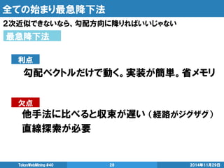 全ての始まり最急降下法 
２次近似できないなら、勾配方向に降りればいいじゃない 
2014年11月29日 
TokyoWebMining #40 
28 
最急降下法 
勾配ベクトルだけで動く。実装が簡単。省メモリ 
利点 
欠点 
他手法に比べると収束が遅い （経路がジグザグ） 
直線探索が必要  