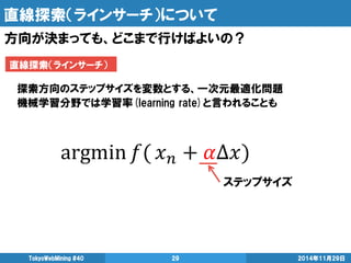 直線探索（ラインサーチ）について 
2014年11月29日 
TokyoWebMining #40 
29 
方向が決まっても、どこまで行けばよいの？ 
直線探索（ラインサーチ） 
探索方向のステップサイズを変数とする、一次元最適化問題 
機械学習分野では学習率(learning rate)と言われることも 
ステップサイズ  