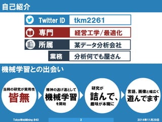 所属 
自己紹介 
2014年11月29日 
TokyoWebMining #40 
3 
Twitter ID 
ｔｋｍ２２６１ 
専門 
経営工学/最適化 
某データ分析会社 
業務 
分析何でも屋さん 
機械学習との出会い 
当時の研究が実用性 
皆無 
精神の逃げ道として 
機械学習 
を開始 
研究が 
詰んで、 
趣味が本職に 
言語、画像と幅広く 
遊んでます 
 