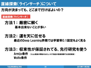 直線探索（ラインサーチ）について 
2014年11月29日 
TokyoWebMining #40 
30 
方向が決まっても、どこまで行けばよいの？ 
方法１： 厳密に解く 
基本出来ないことが多い 
方法２： 運を天に任せる 
最近のDeep Learning界隈では学習率0.1固定をよく見る 
方法３： 収束性が保証されてる、先行研究を使う 
Armijo条件 （Scipy実装の挙動がおかしいので後述の数値実験では自前実装） 
Wolfe条件 
直線探索（ラインサーチ）  