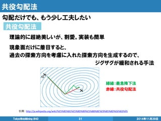 共役勾配法 
勾配だけでも、もう少し工夫したい 
2014年11月29日 
TokyoWebMining #40 
31 
共役勾配法 
引用： http://ja.wikipedia.org/wiki/%E5%85%B1%E5%BD%B9%E5%8B%BE%E9%85%8D%E6%B3%95 
理論的に超絶美しいが、割愛。実装も簡単 
現象面だけに着目すると、 
過去の探索方向を考慮に入れた探索方向を生成するので、 
ジグザグが緩和される手法 
緑線：最急降下法 
赤線：共役勾配法  