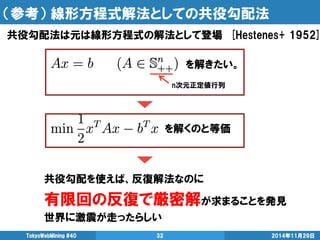 （参考） 線形方程式解法としての共役勾配法 
共役勾配法は元は線形方程式の解法として登場 [Hestenes+ 1952] 
TokyoWebMining #40 32 2014年11月29日 
を解きたい。 
n次元正定値行列 
を解くのと等価 
共役勾配を使えば、反復解法なのに 
有限回の反復で厳密解が求まることを発見 
世界に激震が走ったらしい 
 