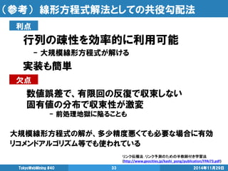 （参考） 線形方程式解法としての共役勾配法 
行列の疎性を効率的に利用可能 
- 大規模線形方程式が解ける 
実装も簡単 
2014年11月29日 
TokyoWebMining #40 
33 
大規模線形方程式の解が、多少精度悪くても必要な場合に有効 
リコメンドアルゴリズム等でも使われている 
利点 
欠点 
数値誤差で、有限回の反復で収束しない 
固有値の分布で収束性が激変 
- 前処理地獄に陥ることも 
リンク伝播法：リンク予測のための半教師付き学習法 (http://www.geocities.jp/kashi_pong/publication/FPAI73.pdf)  