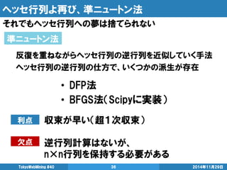 ヘッセ行列よ再び、準ニュートン法 
それでもヘッセ行列への夢は捨てられない 
2014年11月29日 
TokyoWebMining #40 
36 
準ニュートン法 
反復を重ねながらヘッセ行列の逆行列を近似していく手法 
ヘッセ行列の逆行列の仕方で、いくつかの派生が存在 
•DFP法 
•BFGS法（Scipyに実装） 
収束が早い（超１次収束） 
逆行列計算はないが、 
n×n行列を保持する必要がある 
利点 
欠点  