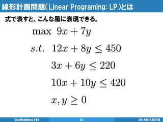 線形計画問題（Linear Programing: LP）とは 
2014年11月29日 
TokyoWebMining #40 
43 
式で表すと、こんな風に表現できる。  