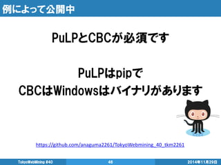 例によって公開中 
2014年11月29日 
TokyoWebMining #40 
46 
PuLPとCBCが必須です 
PuLPはpipで 
CBCはWindowsはバイナリがあります 
https://github.com/anaguma2261/TokyoWebmining_40_tkm2261 
 