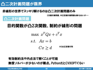 凸二次計画問題が限界 
非線形の世界でスッキリ解けるのは凸二次計画問題のみ 
TokyoWebMining #40 48 2014年11月29日 
凸二次計画問題 
有効制約法や内点法で解くことが可能 
無償ソルバーが少ないのが難点。PythonだとCVXOPTぐらい 
※Qは正定値行列 
目的関数が凸2次関数、制約が線形の問題 
2次錐計画問題、半正定値計画問題も無くはないが・・・ 
 