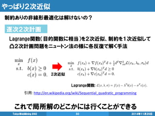 やっぱり２次近似 
制約ありの非線形最適化は解けないの？ 
2014年11月29日 
TokyoWebMining #40 
50 
逐次２次計画 
Lagrange関数（目的関数に相当）を２次近似、制約を１次近似して 
凸２次計画問題をニュートン法の様に各反復で解く手法 
引用：http://en.wikipedia.org/wiki/Sequential_quadratic_programming 
2次近似 
Lagrange関数: 
これで局所解のどこかには行くことができる  