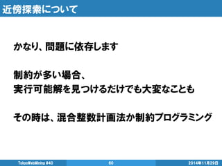 近傍探索について 
かなり、問題に依存します 
制約が多い場合、 
実行可能解を見つけるだけでも大変なことも 
その時は、混合整数計画法か制約プログラミング 
2014年11月29日 
TokyoWebMining #40 
60  