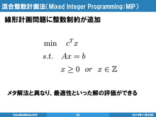 混合整数計画法（Mixed Integer Programming：MIP） 
線形計画問題に整数制約が追加 
TokyoWebMining #40 62 2014年11月29日 
メタ解法と異なり、最適性といった解の評価ができる 
 