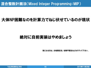 混合整数計画法（Mixed Integer Programming：MIP） 
2014年11月29日 
TokyoWebMining #40 
63 
大体NP困難なのを計算力でねじ伏せているのが現状 
絶対に自前実装はやめましょう 
気になる方は、分枝限定法、切除平面法などをググって下さい。  