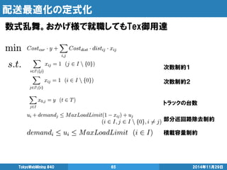 配送最適化の定式化 
TokyoWebMining #40 65 2014年11月29日 
次数制約１ 
次数制約２ 
トラックの台数 
部分巡回路除去制約 
積載容量制約 
数式乱舞。おかげ様で就職してもTex御用達 
 