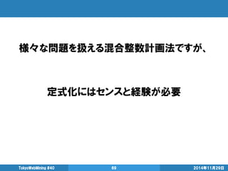 様々な問題を扱える混合整数計画法ですが、 
定式化にはセンスと経験が必要 
2014年11月29日 
TokyoWebMining #40 
69  