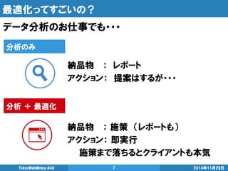 最適化ってすごいの？ 
データ分析のお仕事でも・・・ 
2014年11月29日 
TokyoWebMining #40 
7 
納品物 ： レポート 
アクション： 提案はするが・・・ 
納品物 ： 施策 （レポートも） 
アクション： 即実行 
施策まで落ちるとクライアントも本気 
分析のみ 
分析 ＋ 最適化  