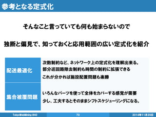 参考となる定式化 
2014年11月29日 
TokyoWebMining #40 
70 
そんなこと言っていても何も始まらないので 
独断と偏見で、知っておくと応用範囲の広い定式化を紹介 
配送最適化 
次数制約など、ネットワーク上の定式化を理解出来る。 
部分巡回路除去制約も時間の制約に拡張できる 
これが分かれば施設配置問題も楽勝 
集合被覆問題 
いろんなパーツを使って全体をカバーする感覚が需要 
少し、工夫するとそのままシフトスケジューリングになる。  