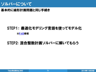 ソルバーについて 
基本的に線形計画問題と同じ手続き 
2014年11月29日 
TokyoWebMining #40 
71 
STEP1： 最適化モデリング言語を使ってモデル化 
※P.45参照 
STEP2: 混合整数計画ソルバーに解いてもらう 
 