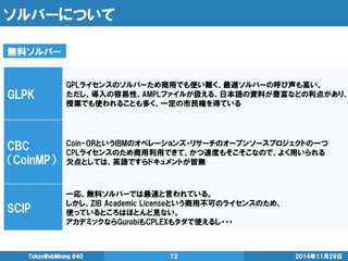 ソルバーについて 
2014年11月29日 
TokyoWebMining #40 
72 
GLPK 
GPLライセンスのソルバーため商用でも使い難く、最遅ソルバーの呼び声も高い。 
ただし、導入の容易性、AMPLファイルが扱える、日本語の資料が豊富などの利点があり、 授業でも使われることも多く、一定の市民権を得ている 
CBC 
（CoinMP） 
Coin-ORというIBMのオペレーションズ・リサーチのオープンソースプロジェクトの一つ 
CPLライセンスのため商用利用できて、かつ速度もそこそこなので、よく用いられる 
欠点としては、英語ですらドキュメントが皆無 
SCIP 
一応、無料ソルバーでは最速と言われている。 
しかし、ZIB Academic Licenseという商用不可のライセンスのため、 
使っているところはほとんど見ない。 
アカデミックならGurobiもCPLEXもタダで使えるし・・・ 
無料ソルバー  