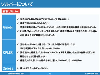 ソルバーについて 
2014年11月29日 
TokyoWebMining #40 
73 
Gurobi 
世界的にも最も使われているソルバー（と思われる。） 
速度が速いのはもちろんのこと、 
活発に開発が進んでおりバージョンが上がるたびに先進的な機能が追加されている。 
いち早くPythonインターフェイスを導入して、最適化屋さんをC言語から救った功績も あり、様々な点で業界をリードしている。 
CPLEX 
元はGurobiの中の人達がやっていたILOG社の製品だったが、 
IBMが買収してIBM CPLEXとなったソルバー 
買収後の大幅値上げ、Pythonインターフェイス導入遅れ、Gurobiの台頭などにより 
最近はほとんど話を聞かない 
最適化≒CPLEXだった時代もあり、悪いソルバーではないのだが・・・ 
Xpress 
使ったことないのでノーコメント 
有料ソルバー  