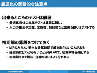 最適化の実務的な注意点 
出来るところのテストは徹底 
- 最適化自体の単体テストは非常に難しい 
- 入力の集合や定数、変数数、制約数など出来る限りはテストする 
初期解の算段をつけておく 
- MIPのみだと、妥当な計算時間で解を出さないことがある 
- 提案時にはわからないことが多いので、初期解を保険とする 
- 初期解をメタ解法、探索をMIPはよく行われる 
2014年11月29日 
TokyoWebMining #40 
74  