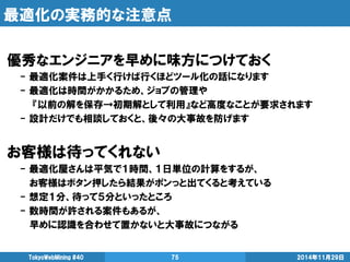 最適化の実務的な注意点 
2014年11月29日 
TokyoWebMining #40 
75 
優秀なエンジニアを早めに味方につけておく 
- 最適化案件は上手く行けば行くほどツール化の話になります 
- 最適化は時間がかかるため、ジョブの管理や 
『以前の解を保存→初期解として利用』など高度なことが要求されます 
- 設計だけでも相談しておくと、後々の大事故を防げます 
お客様は待ってくれない 
- 最適化屋さんは平気で１時間、１日単位の計算をするが、 
お客様はボタン押したら結果がポンっと出てくると考えている 
- 想定１分、待って５分といったところ 
- 数時間が許される案件もあるが、 
早めに認識を合わせて置かないと大事故につながる 
 