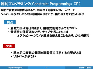 制約プログラミング（Constraint Programming： CP） 
2014年11月29日 
TokyoWebMining #40 
77 
制約と変数の範囲を与えると、効率良く列挙するフレームワーク 
ソルバーが少ないのもあり利用例が少ないが、陽の目を見て欲しい手法 
利点 
欠点 
・ 変数の掛け算（非線形）、論理式制約なんでもゴザレ 
・ 最適性の保証はないが、ライブラリによっては 
オプション一つでメタ解法を使えることもあり、かなり便利 
・ 基本的に変数の範囲を離散値で指定する必要がある 
・ ソルバーが少ない  