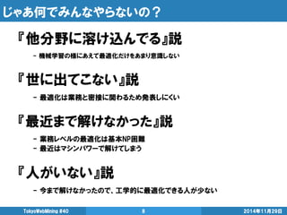 じゃあ何でみんなやらないの？ 
『他分野に溶け込んでる』説 
- 機械学習の様にあえて最適化だけをあまり意識しない 
『世に出てこない』説 
- 最適化は業務と密接に関わるため発表しにくい 
『最近まで解けなかった』説 
- 業務レベルの最適化は基本NP困難 
- 最近はマシンパワーで解けてしまう 
『人がいない』説 
- 今まで解けなかったので、工学的に最適化できる人が少ない 
2014年11月29日 
TokyoWebMining #40 
8  