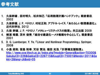 参考文献 
1.久保幹雄 , 田村明久 , 松井知己. 『応用数理計画ハンドブック』. 朝倉書店. 2002 
2.久保幹雄, J. P. ペドロソ, 村松正和, アブドル・レイス. 『あたらしい数理最適化』. 近代科学社. 2012 
3.久保 幹雄, J. P. ペドロソ. 『メタヒューリスティクスの数理』. 共立出版 2009 
4.柳浦 睦憲, 茨木 俊秀. 『組合せ最適化―メタ戦略を中心として』. 朝倉書店 2001 
5.D. G. Luenberger, Y. Ye. 『Linear and Nonlinear Programming』. Springer. 2008 
6.小島 政和, 笹島 和幸, 天谷 賢治, 福田 光浩. 『計算機支援数理』. http://www.ocw.titech.ac.jp/index.php?module=General&action=T0300& GakubuCD=226&GakkaCD=226715&KougiCD=75001&Nendo=2011&Gakki=2&lang=JA&vid=05 
2014年11月29日 
TokyoWebMining #40 
80 