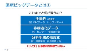 3
医療ビッグデータとは①
これまでと何が違うの？
全量性（悉皆性）
例）DPCデータ・レセプトデータ
非構造化データ
例）センサー・看護師行動
分析手法の高度化
例）機械学習・自然言語分析
「サイズ」は本質的な特徴ではない
 