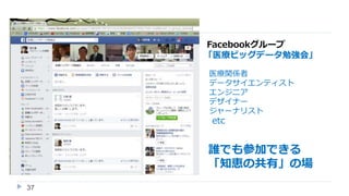 37
Facebookグループ
「医療ビッグデータ勉強会」
医療関係者
データサイエンティスト
エンジニア
デザイナー
ジャーナリスト
etc
誰でも参加できる
「知恵の共有」の場
 