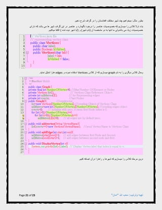 Page 21 of 23 "‫"امان‬ ‫هللا‬ ‫محب‬ :‫وترتیب‬ ‫تهیه‬
.‫دهیم‬ ‫شرح‬ ‫گراف‬ ‫در‬ ‫را‬ ‫افغانستان‬ ‫مختلف‬ ‫شهر‬ ‫چند‬ ‫میخواهیم‬ :‫مثال‬ ‫بطور‬
‫بناء‬‫دارای‬ ‫که‬ ‫باشد‬ ‫می‬ ‫ها‬ ‫شهر‬ ‫گراف‬ ‫این‬ ‫در‬ ‫عناصر‬ ‫و‬ ‫نگهدارد‬ ‫درخود‬ ‫را‬ ‫عناصر‬ ‫خصوصیات‬ ‫که‬ ‫میسازیم‬ ‫را‬ ‫کالس‬ ‫اوال‬
.‫میکنیم‬ ‫اکتفا‬ ) ‫شده‬ ‫دیده‬ ‫شهر‬ ‫(آیا‬ ‫و‬ )‫شهر‬ ‫(نام‬ ‫آن‬ ‫مشخصه‬ ‫دو‬ ‫به‬ ‫تنها‬ ‫ما‬ ‫باشدولی‬ ‫می‬ ‫زیاد‬ ‫خصوصیات‬
‫نام‬ ‫به‬ ‫را‬ ‫دیگری‬ ‫کالس‬ ‫وحال‬graph‫کالس‬ ‫از‬ ‫که‬ ‫میسازیم‬Vertices‫و‬ ‫نموده‬ ‫استفاده‬edges.‫نماید‬ ‫تمثیل‬ ‫هارا‬
.‫کنیم‬ ‫اضافه‬ ‫درآن‬ ‫راهارا‬ ‫و‬ ‫شهرها‬ ‫که‬ ‫میسازیم‬ ‫را‬ ‫کالس‬ ‫مرحله‬ ‫درین‬
 