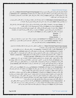 Page 3 of 23 "‫"امان‬ ‫هللا‬ ‫محب‬ :‫وترتیب‬ ‫تهیه‬
Object Oriented Design
( ‫گرا‬ ‫شی‬ ‫نویسی‬ ‫پروگرام‬ ‫های‬ ‫ازلسان‬ ‫یکی‬ ‫جاوا‬ ‫میدانیم‬ ‫قسمیکه‬Object-Oriented Programming language.‫باشد‬ ‫می‬ )‫یعنی‬
( ‫مشخصات‬ ‫وتمام‬ ‫شده‬ ‫مشخص‬ ‫کار‬ ‫طرح‬ ‫یا‬ ‫نقشه‬ ‫اوال‬ ‫نویسی‬ ‫پروگرام‬ ‫های‬ ‫لسان‬ ‫نوع‬ ‫دراین‬attributes( ‫اعمال‬ ‫و‬ )behavior‫نرم‬ )
‫چندین‬ ‫سپس‬ ‫و‬ ‫میگردد‬ ‫معرفی‬ ‫درآن‬ ‫افزار‬object‫را‬ ‫ومشخصات‬ ‫خواص‬ ‫تمام‬ ‫و‬ ‫نموده‬ ‫استفاده‬ ‫مذکور‬ ‫کار‬ ‫طرح‬ ‫و‬ ‫نقشه‬ ‫از‬ ‫توانند‬ ‫می‬
‫بخو‬ ‫را‬ ‫شده‬ ‫ذکر‬ ‫طرح‬ ‫در‬ ‫که‬.‫بگیرند‬ ‫د‬
‫یعنی‬OOA (object oriented Approach)‫و‬ ‫نموده‬ ‫طرح‬ ‫ها‬ ‫کالس‬ ‫قالب‬ ‫در‬ ‫آنرا‬ ‫مربوطهء‬ ‫عملیات‬ ‫و‬ ‫دیتا‬ ‫که‬ ‫میدهد‬ ‫اجازه‬ ‫ما‬ ‫به‬
‫نهایت‬ ‫بی‬ ‫میتوانیم‬ ‫آن‬ ‫از‬object.‫بسازیم‬:‫از‬ ‫عبارتند‬ ‫گرا‬ ‫شی‬ ‫نویسی‬ ‫پروگرام‬ ‫های‬ ‫لسان‬ ‫اساسی‬ ‫جزء‬ ‫دو‬ ‫بنأ‬
Classes‫فنکشن‬ ‫و‬ ‫مشخصات‬ ‫از‬ ‫مجموعهء‬ :‫که‬ ‫باشند‬ ‫می‬ ‫های‬‫و‬ ‫داشته‬ ‫آنرا‬ ‫باید‬ ‫افزار‬ ‫نرم‬ ‫یک‬.‫دهند‬ ‫انجام‬‫کار‬ ‫طرح‬ ‫ویک‬
(blue print‫برای‬ ‫نمونه‬ ‫ویا‬ )Object.‫بگیرند‬ ‫کالس‬ ‫از‬ ‫شانرا‬ ‫خصوصیات‬ ‫تمام‬ ‫تا‬ ‫باشد‬ ‫می‬ ‫ها‬
Object‫لمس‬ ‫قابل‬ ‫اشیای‬ ‫بعضی‬ ‫از‬ ‫عبارت‬ ‫درلغت‬ :‫(کتاب‬‫باشد‬ ‫می‬ )‫وغیره‬ ‫فشار‬ ،‫(زمان‬ ‫لمس‬ ‫قابل‬ ‫وغیر‬ )‫کمپیوتر‬ ، ‫قلم‬ ،
، ‫نویسی‬ ‫پروگرام‬ ‫های‬ ‫لسان‬ ‫دراصطالح‬ ‫و‬Object‫مشخصات‬ ‫و‬ ‫ها‬ ‫میتود‬ ‫که‬ ‫شوند‬ ‫می‬ ‫گفته‬ ‫افزار‬ ‫نرم‬ ‫از‬ ‫بخش‬ ‫به‬ ‫ها‬
‫وهر‬ .‫نمایند‬ ‫می‬ ‫تطبیق‬ ‫هارا‬ ‫کالس‬ ‫در‬ ‫شده‬ ‫معرفی‬Object.‫است‬ ‫بخش‬ ‫سه‬ ‫شامل‬
oAttribute
oBehavior
oUnique Identity
‫یک‬ ‫موتر‬ :‫مثال‬ ‫بطور‬Object‫که‬ ‫است‬attribute‫باشد‬ ‫می‬ ‫آن‬ ‫تولید‬ ‫سال‬ ‫و‬ ، ‫نوع‬ ‫؛‬ ‫سایز‬ ‫؛‬ ‫رنگ‬ ‫از‬ ‫عبارت‬ ‫آن‬ ‫های‬
‫درحالیکه‬behavior‫یا‬method‫گرفتن‬ ‫سرعت‬ ، ‫نمودن‬ ‫توقف‬ ،‫کردن‬ ‫مصرف‬ ‫تیل‬ ، ‫گرفتن‬ ‫سرعت‬ ‫از‬ ‫عبارت‬ ‫آن‬ ‫های‬
.‫باشد‬ ‫می‬ .....‫و‬unique Identity‫همان‬ ‫پلیت‬ ‫نمبر‬ ‫هم‬ ‫آن‬.‫است‬ ‫موتر‬
Object Oriented Programming Language‫اصول‬ ‫نام‬ ‫به‬ ‫میکنند.که‬ ‫استفاده‬ ‫ها‬ ‫مادل‬ ‫سازی‬ ‫ساده‬ ‫منظور‬ ‫به‬ ‫میکانیزم‬ ‫سه‬ ‫از‬
:‫از‬ ‫وعبارتند‬ .‫شود‬ ‫می‬ ‫نامیده‬ ‫گرا‬ ‫شی‬ ‫نویسی‬ ‫پروگرام‬ ‫های‬ ‫لسان‬
4.Inheritance:‫و‬ ‫مشخصات‬ ‫ها‬ ‫کالس‬ ‫از‬ ‫بعضی‬behavior‫شانرا‬‫این‬ ‫که‬ ‫میگیرند‬ ‫ارث‬ ‫به‬ ‫را‬ ‫دیگر‬ ‫های‬ ‫کالس‬ ‫از‬
‫نام‬ ‫به‬ ‫خاصیت‬inheritance.‫یادمیگردد‬‫چندین‬ ‫دارای‬ ‫کالس‬ ‫چندین‬ ‫ویا‬ ‫دو‬ ‫ممکن‬ ‫یعنی‬attribute‫و‬behavior‫مشترک‬
‫به‬ ‫مذکور‬ ‫کالس‬ ‫از‬ ‫را‬ ‫خصوصیات‬ ‫این‬ ‫ها‬ ‫کالس‬ ‫وسایر‬ ‫شوند‬ ‫می‬ ‫معرفی‬ ‫ها‬ ‫کالس‬ ‫از‬ ‫یکی‬ ‫در‬ ‫مشترک‬ ‫اجزای‬ ‫این‬ ‫که‬ ‫باشند‬
‫میگی‬ ‫ارث‬‫نام‬ ‫به‬ ‫میگردند‬ ‫معرفی‬ ‫درآن‬ ‫مشترک‬ ‫خصوصیات‬ ‫که‬ ‫کالس‬ ‫و‬ .‫رند‬super class،base class‫ویا‬Parent
class‫نام‬ ‫به‬ ‫ها‬ ‫کالس‬ ‫سایر‬ ‫درحالیکه‬ ‫میگردد‬ ‫یاد‬Child class،sub class.‫یادمیگردند‬
‫عمر‬ ‫؛‬ ‫نام‬ ‫قبیل‬ ‫از‬ ‫مشترک‬ ‫مشخصات‬ ‫بعضی‬ ‫دارای‬ ‫سه‬ ‫هر‬ ‫ومعلم‬ ‫دکتور‬ ، ‫انجنیر‬ ‫کالس‬ ‫سه‬ :‫مثال‬‫وهمچنین‬ ‫وزن‬ ، ‫قد‬ ،
‫دارای‬behavior‫یک‬ ‫سهولیت‬ ‫خاطر‬ ‫به‬ ‫بنأ‬ .‫باشند‬ ‫می‬ ‫کردن‬ ‫مطالعه‬ ، ‫کردن‬ ‫خواب‬ ، ‫آشامیدن‬ ، ‫خوردن‬ ‫مانند‬ ‫مشترک‬ ‫های‬
‫نام‬ ‫تحت‬ ‫کالس‬Human‫کالس‬ ‫سه‬ ‫حالت‬ ‫ودرین‬ .‫میکنیم‬ ‫اضافه‬ ‫آن‬ ‫در‬ ‫را‬ ‫مشترک‬ ‫افعال‬ ‫و‬ ‫خصوصیات‬ ‫این‬ ‫که‬ ‫سازیم‬ ‫می‬
‫خصوص‬ ‫توانند‬ ‫می‬ ‫الذکر‬ ‫فوق‬‫خ‬ ‫خاص‬ ‫یات‬‫باشند‬ ‫داشته‬ ‫نیز‬ ‫را‬ ‫ودش‬.‫کلیدی‬ ‫کلمهء‬ ‫استعمال‬ ‫با‬ ‫درجاوا‬ (extends‫میتوانیم‬
.)‫کنیم‬ ‫دیگرمعرفی‬ ‫کالس‬ ‫وارث‬ ‫را‬ ‫کالس‬ ‫یک‬
2.Encapsulation:‫ازپنهان‬ ‫عبارت‬‫کردن‬Attribute‫و‬ ‫ها‬behavior‫یک‬ ‫مورد‬ ‫بی‬ ‫هایی‬Object‫آشکار‬ ‫و‬ ‫دادن‬ ‫وبروز‬
‫که‬ ‫مشخصات‬ ‫ساختن‬‫حاضر‬ ‫درحال‬‫یک‬ ‫ممکن‬ ‫یعنی‬ .‫است‬ ‫نیاز‬ ‫آن‬ ‫به‬object‫م‬ ‫دارای‬‫باشد‬ ‫زیادی‬ ‫های‬ ‫متود‬ ‫و‬ ‫ها‬ ‫شخصه‬
‫ولی‬‫مختلف‬ ‫حاالت‬ ‫نظربه‬‫استفاده‬ ‫حالت‬ ‫همان‬ ‫به‬ ‫مربوط‬ ‫های‬ ‫متود‬ ‫و‬ ‫مشخصات‬ ‫از‬‫م‬‫ی‬.‫نمایند‬
‫یک‬ ‫منحیث‬ ‫من‬ ‫مثال‬ ‫بطور‬Object‫و‬ ‫مشخصات‬ ‫دارای‬Behavior‫چون‬ .‫باشم‬ ‫می‬ ‫مختلفی‬ ‫های‬‫کابل‬ ‫دانشگاه‬ ‫در‬ ‫زمانیکه‬
‫داخل‬‫نا‬ ‫با‬ ‫میشوم‬‫ام‬ ‫شده‬ ‫ثبت‬ ‫بودنم‬ ‫محصل‬ ‫مشخصات‬ ‫و‬ ‫م‬) ‫خواندن‬ ‫درس‬ ‫محصل؛‬ ‫تخلص‬ ، ‫محصل‬ ‫پدر‬ ‫اسم‬ ، ‫محصل‬ ‫(اسم‬
) ‫دادن‬ ‫درس‬ ، ‫معلم‬ ‫تخلص‬ ‫؛‬ ‫معلم‬ ‫پدر‬ ‫اسم‬ ، ‫معلم‬ ‫اسم‬ ( ‫معلمی‬ ‫ومشخصات‬ ‫نام‬ ‫با‬ ‫مکاتب‬ ‫از‬ ‫یکی‬ ‫در‬ ‫حال‬ ‫درعین‬‫شده‬ ‫ثبت‬
‫ام‬‫بو‬ ‫معلم‬ ‫همچون‬ ‫مشخصات‬ ‫به‬ ‫کابل‬ ‫دانشگاه‬ ‫وقتی‬ ‫هیچ‬ ‫یعنی‬ .‫نداشته‬ ‫کار‬ ‫میکنم‬ ‫راتدریس‬ ‫مضامینی‬ ‫کدام‬ ‫یااینکه‬ ‫و‬ ‫دنم‬
.‫ندارد‬ ‫کاری‬ ‫دارم‬ ‫نمره‬ ‫چقدر‬ ‫مضامین‬ ‫درکدام‬ ‫واینکه‬ ‫بودنم‬ ‫محصل‬ ‫به‬ ‫هم‬ ‫مکتب‬ ‫ودرمقابل‬
9.Polymorphism:( ‫مشخصات‬attributes‫ویا‬ )Behavior‫عمل‬ ‫مختلفی‬ ‫اشکال‬ ‫به‬ ‫ولی‬ ‫بوده‬ ‫مشابه‬ ‫نام‬ ‫تحت‬ ‫که‬ ‫هایی‬
‫مارفیسم‬ ‫پولی‬ ‫نام‬ ‫به‬ ‫میکنند‬.‫یادمیگردند‬.‫است‬ ‫آورده‬ ‫بار‬ ‫به‬ ‫معاصر‬ ‫نویسی‬ ‫برنامه‬ ‫در‬ ‫را‬ ‫زیادی‬ ‫سهولیات‬ ‫که‬‫مثال‬ ‫بطور‬
‫یک‬ ‫کاربن‬ ‫که‬ ‫میدانیم‬Object.‫ذغال‬ ‫ویا‬ ‫باشد‬ ‫الماس‬ ‫میتواند‬ ‫باشد‬ ‫حالت‬ ‫چندین‬ ‫دارای‬ ‫میتواند‬ ‫ولی‬ ‫است‬
 