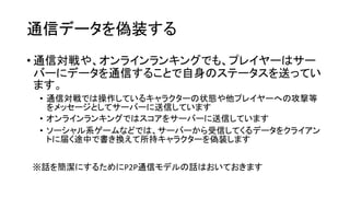 通信データを偽装する
• 通信対戦や、オンラインランキングでも、プレイヤーはサー
バーにデータを通信することで自身のステータスを送ってい
ます。
• 通信対戦では操作しているキャラクターの状態や他プレイヤーへの攻撃等
をメッセージとしてサーバーに送信しています
• オンラインランキングではスコアをサーバーに送信しています
• ソーシャル系ゲームなどでは、サーバーから受信してくるデータをクライアン
トに届く途中で書き換えて所持キャラクターを偽装します
※話を簡潔にするためにP2P通信モデルの話はおいておきます
 