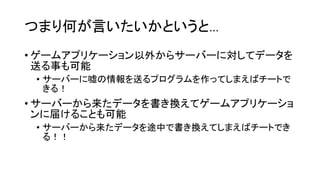 つまり何が言いたいかというと…
• ゲームアプリケーション以外からサーバーに対してデータを
送る事も可能
• サーバーに嘘の情報を送るプログラムを作ってしまえばチートで
きる！
• サーバーから来たデータを書き換えてゲームアプリケーショ
ンに届けることも可能
• サーバーから来たデータを途中で書き換えてしまえばチートでき
る！！
 