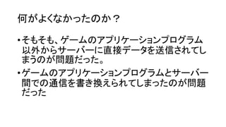 何がよくなかったのか？
•そもそも、ゲームのアプリケーションプログラム
以外からサーバーに直接データを送信されてし
まうのが問題だった。
•ゲームのアプリケーションプログラムとサーバー
間での通信を書き換えられてしまったのが問題
だった
 