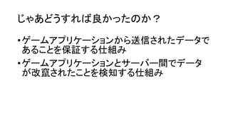 じゃあどうすれば良かったのか？
•ゲームアプリケーションから送信されたデータで
あることを保証する仕組み
•ゲームアプリケーションとサーバー間でデータ
が改竄されたことを検知する仕組み
 
