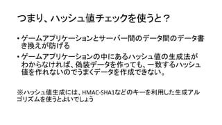 つまり、ハッシュ値チェックを使うと？
• ゲームアプリケーションとサーバー間のデータ間のデータ書
き換えが防げる
• ゲームアプリケーションの中にあるハッシュ値の生成法が
わからなければ、偽装データを作っても、一致するハッシュ
値を作れないのでうまくデータを作成できない。
※ハッシュ値生成には、HMAC-SHA1などのキーを利用した生成アル
ゴリズムを使うとよいでしょう
 